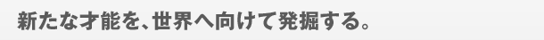 新たな才能を、世界へ向けて発掘する。