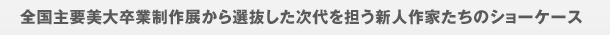 从全国主要美术大学毕业制作展中选拔的担任下一代的新人作家们的橱窗