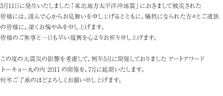 
3月11日に発生いたしました「東北地方太平洋沖地震」におきまして、被災された皆様には謹んで心からお見舞いを申し上げるとともに、犠牲になられた方々とご遺族の皆様に、深くお悔やみを申し上げます。
皆様のご無事と一日も早い復興を心よりお祈り申し上げます。
この度の大震災の影響を考慮して、例年5月に開催しておりましたアートアワードトーキョー丸の内2011の開催を7月に延期いたします。
何卒ご了承のほどよろしくお願い申し上げます。
