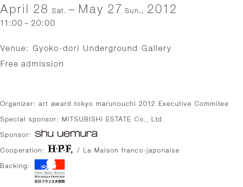 2012.4.28 (Sat.) - 5.27 (Sun.) 11:00 - 20:00 Venue : Gyoko-dori Underground Gallery Free admission [Organizer] art award tokyo marunouchi 2012 Excecutive Comittee [Special sponsor] MI [스폰서] shu uemura [Cooperation] H.P.FRANCE / 라메이슨 프랑코-일본어 [Backing] Ambassade de France au Japon