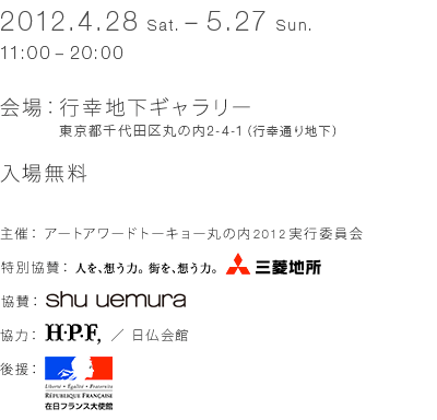 2012.4.28 (Sat.) - 5.27 (Sun.) 11:00 - 20:00 Venue: Gyukiyuki Underground Gallery 2-4-1 Marunouchi, Chiyoda-ku, Tokyo (Gyoko-dori Ave. basement) Free admission [Organizer] Art Award Tokyo Marunouchi 2012 Executive Committee [Special Sponsor] Mitsubishi Estate [Sponsor] Shu Uemura [Co-operation] H. P. FRANCE /France-Japan Center [Sponsor] Embassy of France in Japan