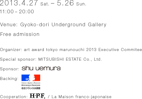 
2013.4.27 (Sat.) - 5.26 (Sun.)
11:00 - 20:00

Venue: Gyoko-Dori Underground Gallery (near Tokyo Station)
2-4-1 Marunouchi, Chiyoda-ku, Tokyo  


Organizer: art award tokyo marunouchi 2013 Executive Committee
Special Sponsor：MITSUBISHI ESTATE Co., Ltd.
Sponsor：shu uemura
Backing : The Embassy of France in Tokyo, Japan
Cooperation: H.P.F, / La Maison franco-japonaise
