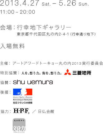 2013.4.27 (Sat.) - 5.26 (Sun.) 11:00 - 20:00 Venue: Gyukiyuki Underground Gallery 2-4-1 Marunouchi, Chiyoda-ku, Tokyo (Gyoko-dori Ave. basement) Free admission [Organizer] Art Award Tokyo Marunouchi 2013 Executive Committee [Special Sponsor] Mitsubishi Estate [Sponsor] Shu Uemura [Sponsor] Embassy of France in Japan [Cooperation] H. P. FRANCE /France-Japan House Cultural power from Marunouchi