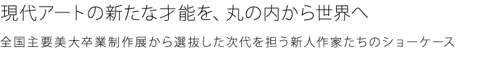 从丸之内向世界展示从全国主要美术大学毕业制作展中选拔出的当代艺术才能，肩负时代重任的新人作家们的橱窗