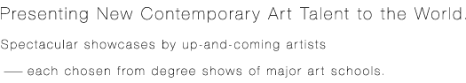 Presenting New Contemporary Art Talent to the World. Spectacular showcases by up - and - coming artists – each chosen from degree shows of major art schools.