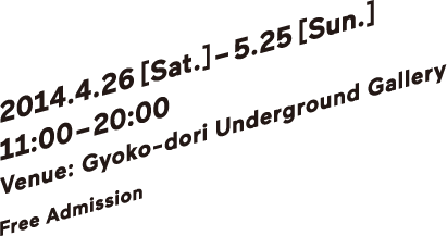 2014.4.26 (土), 2014 – 5.25 (日) 　11:00-20:00 | 会場：行幸地下ギャラリー | 入場：無料 | Venue：Gyoko-dori Underground Gallery | Free Admission