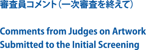 審査員コメント（一次審査を終えて）/Comments from Judges on Artwork Submitted to the Initial Screening