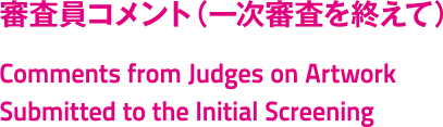 審査員コメント（一次審査を終えて）/Comments from Judges on Artwork Submitted to the Initial Screening