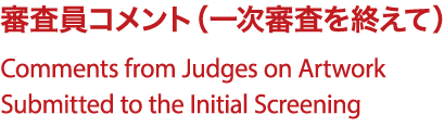 審査員コメント（一次審査を終えて）/Comments from Judges on Artwork Submitted to the Initial Screening